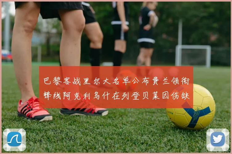 巴黎客战里尔大名单公布费兰领衔锋线阿克利乌什在列登贝莱因伤缺席