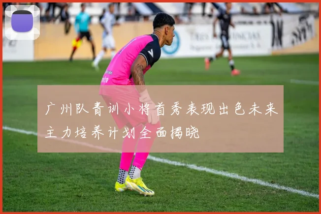 广州队青训小将首秀表现出色未来主力培养计划全面揭晓