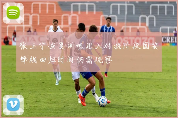 张玉宁恢复训练进入对抗阶段国安锋线回归时间仍需观察